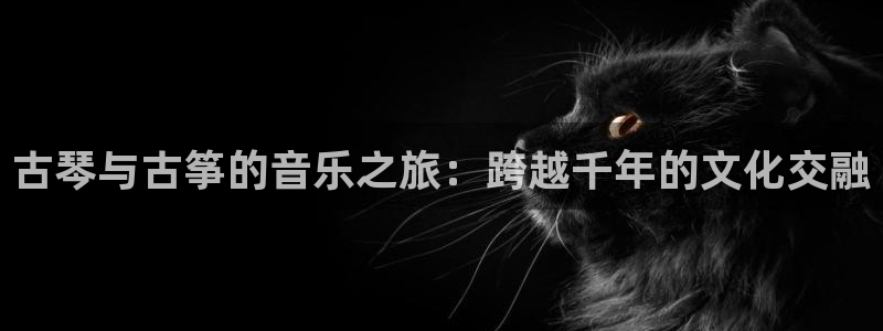 凯发k8官方网娱乐官方真:古琴与古筝的音乐之旅:跨越千年的文